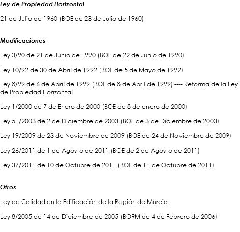 Ley de Propiedad Horizontal 21 de Julio de 1960 (BOE de 23 de Julio de 1960) Modificaciones Ley 3/90 de 21 de Junio de 1990 (BOE de 22 de Junio de 1990) Ley 10/92 de 30 de Abril de 1992 (BOE de 5 de Mayo de 1992) Ley 8/99 de 6 de Abril de 1999 (BOE de 8 de Abril de 1999) ---- Reforma de la Ley de Propiedad Horizontal Ley 1/2000 de 7 de Enero de 2000 (BOE de 8 de enero de 2000) Ley 51/2003 de 2 de Diciembre de 2003 (BOE de 3 de Diciembre de 2003) Ley 19/2009 de 23 de Noviembre de 2009 (BOE de 24 de Noviembre de 2009) Ley 26/2011 de 1 de Agosto de 2011 (BOE de 2 de Agosto de 2011) Ley 37/2011 de 10 de Octubre de 2011 (BOE de 11 de Octubre de 2011) Otros Ley de Calidad en la Edificación de la Región de Murcia Ley 8/2005 de 14 de Diciembre de 2005 (BORM de 4 de Febrero de 2006)