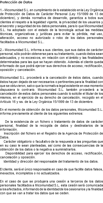 Protección de Datos 1.- Micomunidad S.L. en cumplimiento de lo establecido en la Ley Orgánica de Protección de Datos de Carácter Personal (Ley 15/1999 de 13 de diciembre), y demás normativa de desarrollo, garantiza a todos sus clientes el respeto a la legalidad vigente, la privacidad de los usuarios y el secreto y seguridad de los datos personales, para lo que Micomunidad S.L. ha adoptado con el estado de la tecnología actual las medidas técnicas, organizativas y jurídicas para evitar la pérdida, mal uso, alteración, acceso no autorizado o robo de los datos personales facilitados a Micomunidad S.L.. 2.- Micomunidad S.L. informa a sus clientes, que sus datos de carácter personal, sólo podrán obtenerse para su tratamiento, cuando éstos sean adecuados, y no excesivos, en relación con el ámbito y las finalidades determinadas para las que se hayan obtenido. Además el cliente queda informado de que podrá ejercer sus derechos de acceso, rectificación, oposición y cancelación. Micomunidad S.L. procederá a la cancelación de éstos datos, cuando éstos hayan dejado de ser necesarios o pertinentes para la finalidad con que se obtuvieron, salvo que la normativa legal existente en ese momento dispusiera lo contrario. Micomunidad S.L. también procederá a la cancelación de estos datos personales cuando lo solicite el titular de los mismos, en el ejercicio de su derecho de cancelación, recogido en el Artículo 16 y ss. de la Ley Orgánica 15/1999 de 13 de diciembre. En el momento de obtención de los datos personales, Micomunidad S.L. informa previamente al cliente de los siguientes extremos: De la existencia de un fichero o tratamiento de datos de carácter personal, finalidad de la recogida de datos y destinatarios de la información. Inscripción del fichero en el Registro de la Agencia de Protección de Datos. Carácter obligatorio o facultativo de la respuesta a las preguntas que en su caso le sean planteadas, así como de las consecuencias de la obtención de los datos o la negativa a suministrarlos. Disponibilidad para ejercer los derechos de acceso, rectificación, cancelación y oposición. Identidad y dirección del responsable del tratamiento de los datos. El cliente, será el único responsable en caso de que facilite datos falsos, inexactos, incompletos o no actualizados. En el caso de que se produjera una cesión a terceros de los datos personales facilitados a Micomunidad S.L. esta cesión será comunicada a los afectados, informando de la identidad de los cesionarios y la finalidad con que se van a tratar los datos que se ceden. 